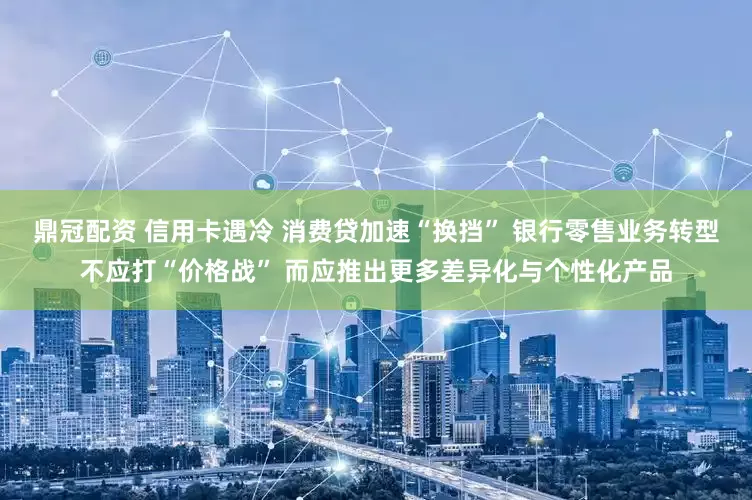 鼎冠配资 信用卡遇冷 消费贷加速“换挡” 银行零售业务转型不应打“价格战” 而应推出更多差异化与个性化产品