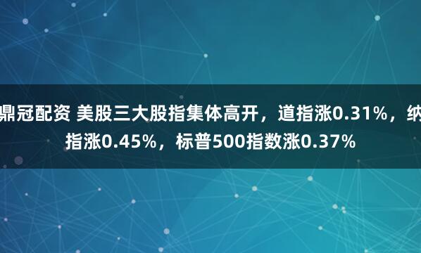 鼎冠配资 美股三大股指集体高开，道指涨0.31%，纳指涨0.45%，标普500指数涨0.37%