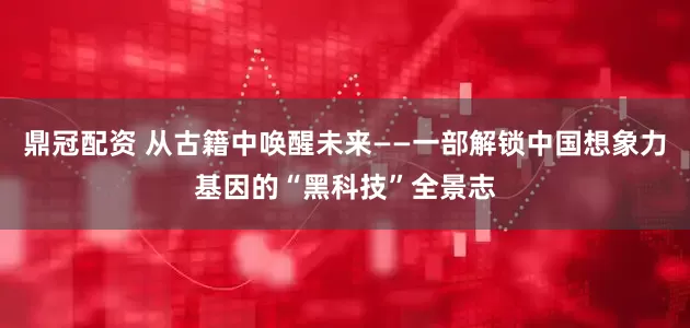 鼎冠配资 从古籍中唤醒未来——一部解锁中国想象力基因的“黑科技”全景志