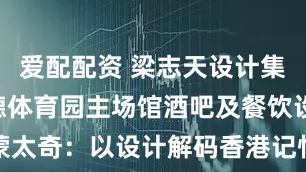 爱配配资 梁志天设计集团打造启德体育园主场馆酒吧及餐饮设施 时空蒙太奇：以设计解码香港记忆 构建东方之珠世界新地标_香港特区政府_空间_叙事