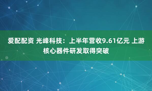 爱配配资 光峰科技：上半年营收9.61亿元 上游核心器件研发取得突破