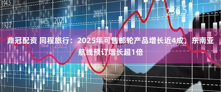鼎冠配资 同程旅行：2025年可售邮轮产品增长近4成，东南亚航线预订增长超1倍