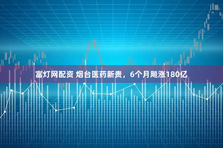 富灯网配资 烟台医药新贵，6个月飚涨180亿
